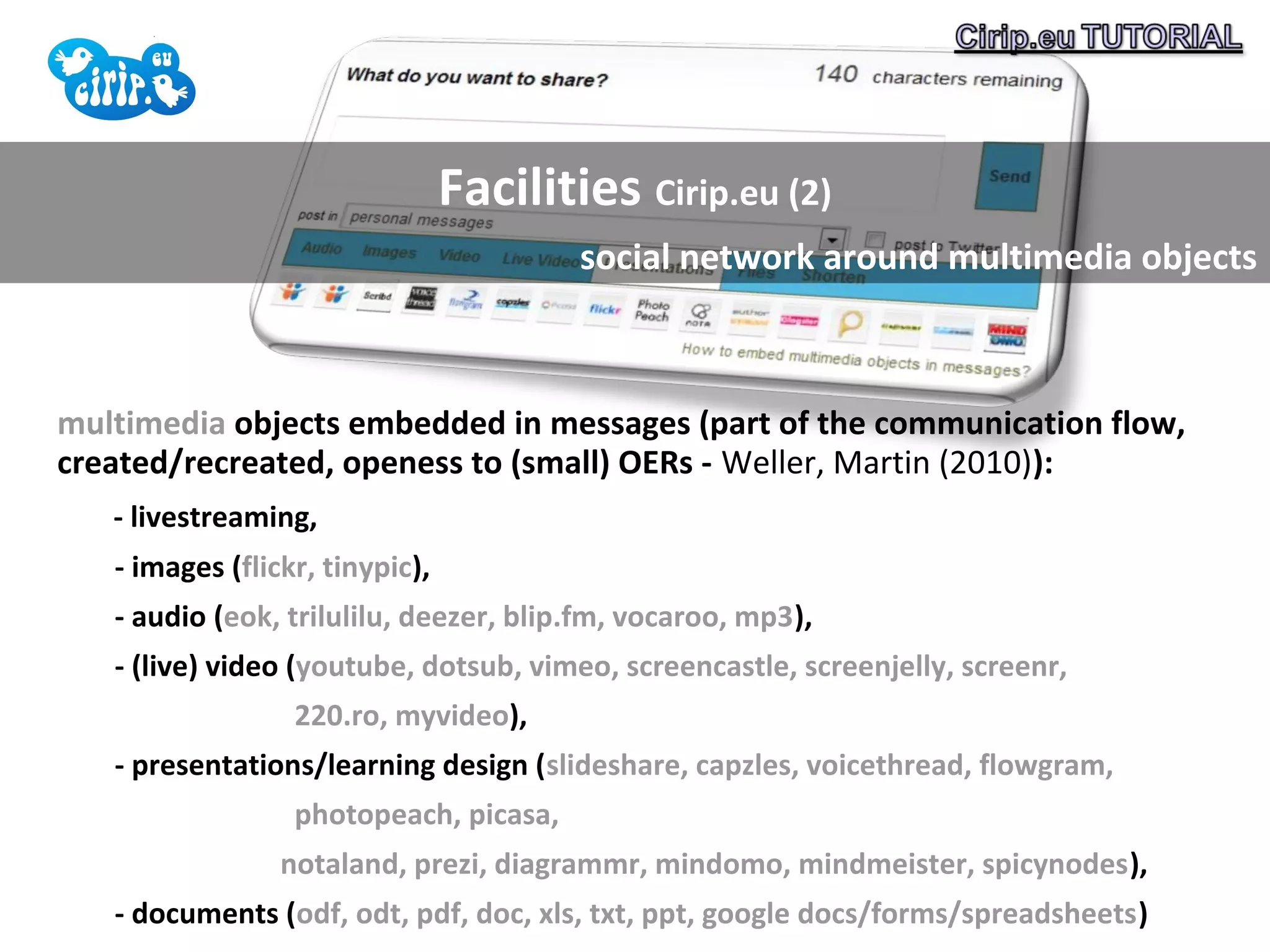 Facilities Cirip.eu (2)
                                         social network around multimedia objects



multimedia objects embedded in messages (part of the communication flow,
created/recreated, openess to (small) OERs - Weller, Martin (2010)):
   - livestreaming,
   - images (flickr, tinypic),
   - audio (eok, trilulilu, deezer, blip.fm, vocaroo, mp3),
   - (live) video (youtube, dotsub, vimeo, screencastle, screenjelly, screenr,
                  220.ro, myvideo),
   - presentations/learning design (slideshare, capzles, voicethread, flowgram,
                  photopeach, picasa,
                 notaland, prezi, diagrammr, mindomo, mindmeister, spicynodes),
   - documents (odf, odt, pdf, doc, xls, txt, ppt, google docs/forms/spreadsheets)
 