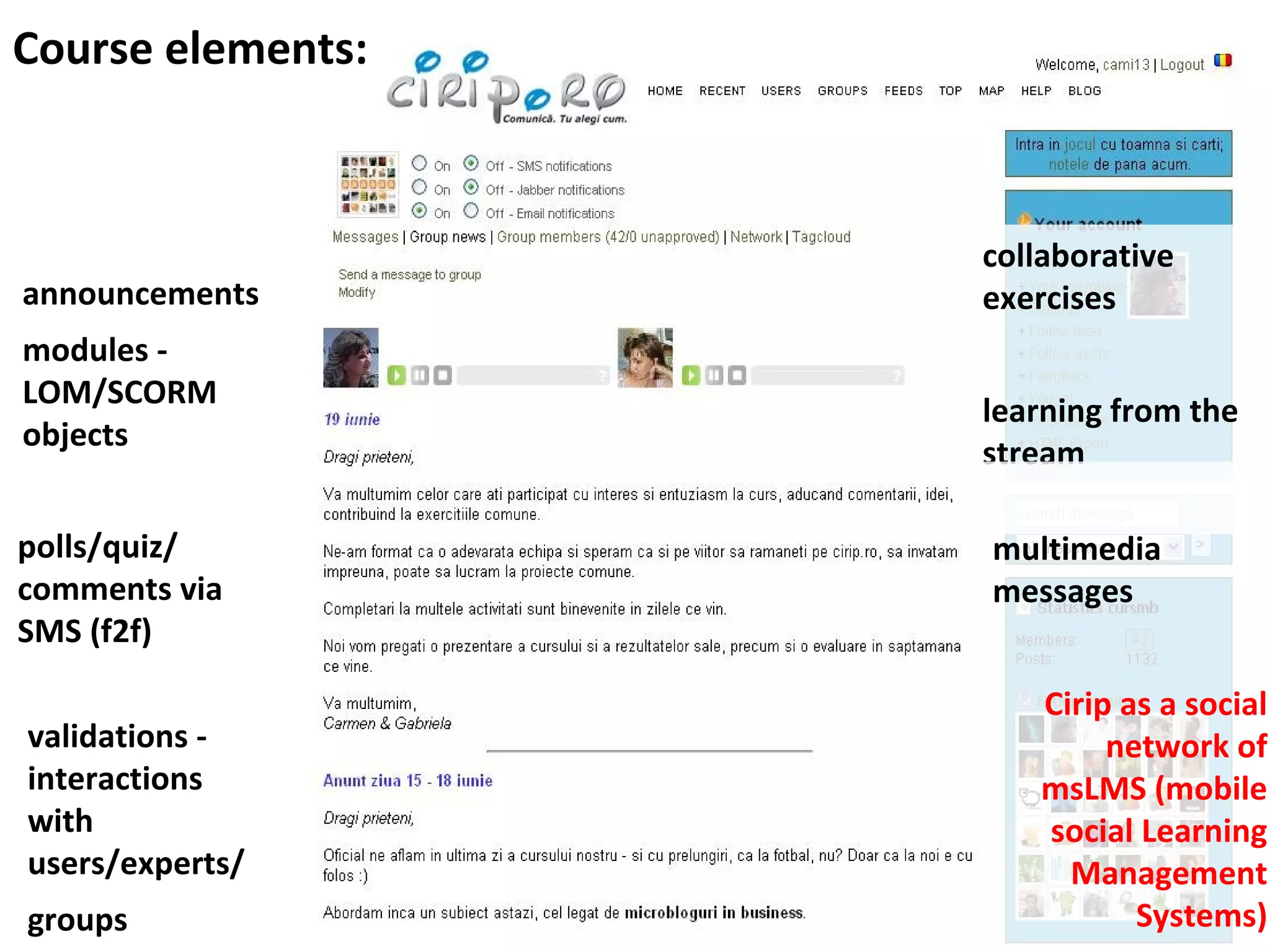Course elements:



                   collaborative
announcements      exercises
modules -
LOM/SCORM
                   learning from the
objects
                   stream

polls/quiz/        multimedia
comments via       messages
SMS (f2f)

                      Cirip as a social
validations -              network of
interactions          msLMS (mobile
with                  social Learning
users/experts/          Management
groups                       Systems)
 