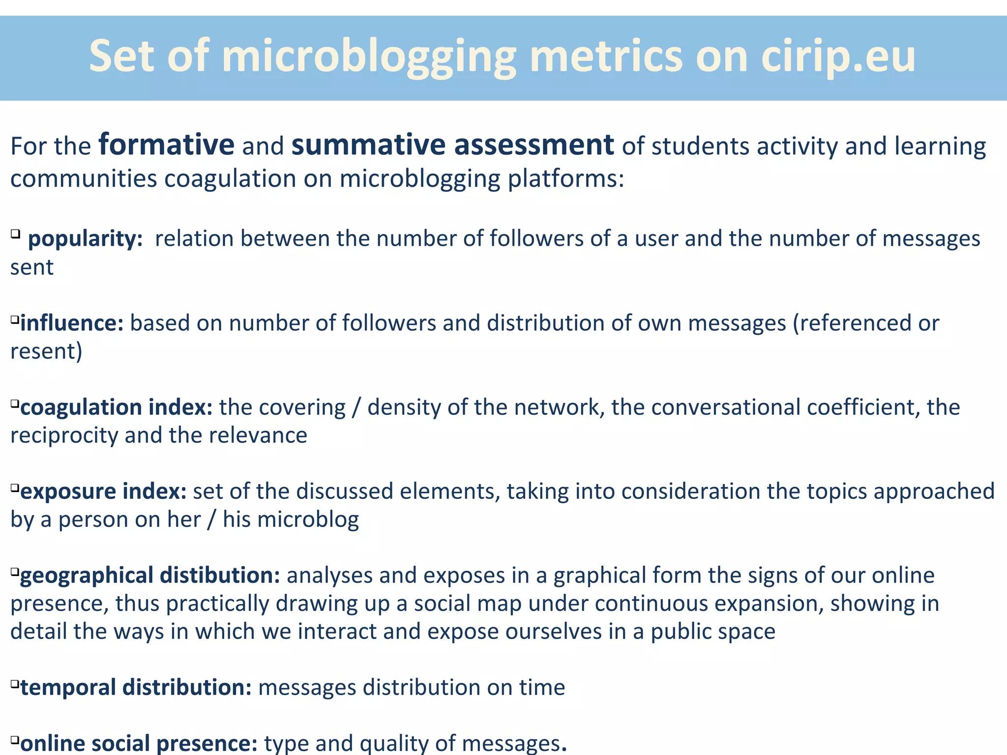 Set of microblogging metrics on cirip.eu
For the formative and summative assessment of students activity and learning
communities coagulation on microblogging platforms:

  popularity: relation between the number of followers of a user and the number of messages
sent

 influence: based on number of followers and distribution of own messages (referenced or
resent)

 coagulation index: the covering / density of the network, the conversational coefficient, the
reciprocity and the relevance

 exposure index: set of the discussed elements, taking into consideration the topics approached
by a person on her / his microblog

 geographical distibution: analyses and exposes in a graphical form the signs of our online
presence, thus practically drawing up a social map under continuous expansion, showing in
detail the ways in which we interact and expose ourselves in a public space

temporal distribution: messages distribution on time





online social presence: type and quality of messages.

 