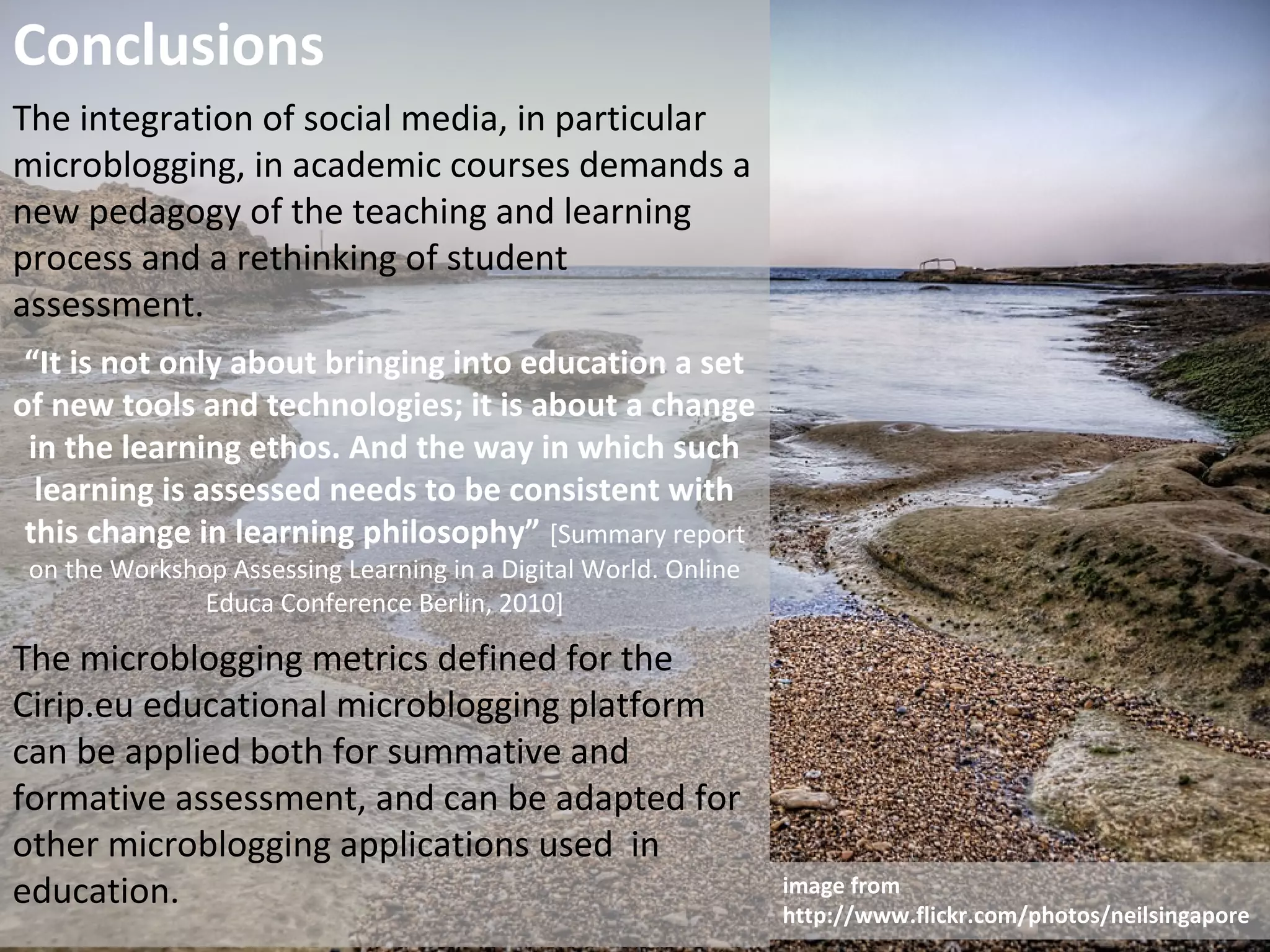 Conclusions
The integration of social media, in particular
microblogging, in academic courses demands a
new pedagogy of the teaching and learning
process and a rethinking of student
assessment.
 “It is not only about bringing into education a set
of new tools and technologies; it is about a change
 in the learning ethos. And the way in which such
  learning is assessed needs to be consistent with
 this change in learning philosophy” [Summary report
 on the Workshop Assessing Learning in a Digital World. Online
               Educa Conference Berlin, 2010]

The microblogging metrics defined for the
Cirip.eu educational microblogging platform
can be applied both for summative and
formative assessment, and can be adapted for
other microblogging applications used in
education.                                                       image from
                                                                 http://www.flickr.com/photos/neilsingapore
 
