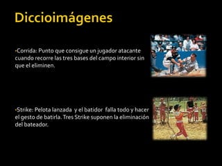 •Corrida: Punto que consigue un jugador atacante
cuando recorre las tres bases del campo interior sin
que el eliminen.
•Strike: Pelota lanzada y el batidor falla todo y hacer
el gesto de batirla.Tres Strike suponen la eliminación
del bateador.
 