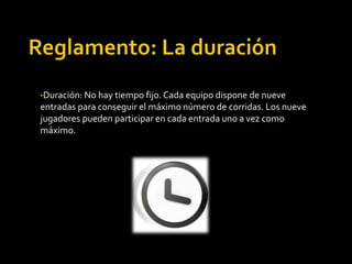 •Duración: No hay tiempo fijo. Cada equipo dispone de nueve
entradas para conseguir el máximo número de corridas. Los nueve
jugadores pueden participar en cada entrada uno a vez como
máximo.
 