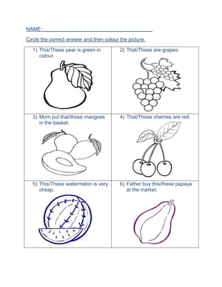 NAME : ______________________________________
Circle the correct answer and then colour the picture.
1) This/These pear is green in
colour.
2) That/Those are grapes.
3) Mom put that/those mangoes
in the basket.
4) That/Those cherries are red.
5) This/These watermelon is very
cheap.
6) Father buy this/these papaya
at the market.
 