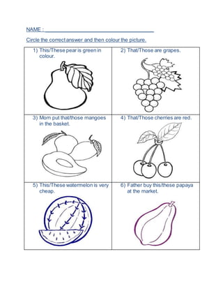 NAME : ______________________________________
Circle the correctanswer and then colour the picture.
1) This/These pear is green in
colour.
2) That/Those are grapes.
3) Mom put that/those mangoes
in the basket.
4) That/Those cherries are red.
5) This/These watermelon is very
cheap.
6) Father buy this/these papaya
at the market.
 