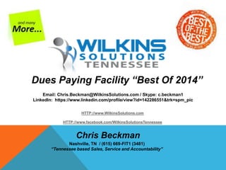 Dues Paying Facility “Best Of 2014” 
Email: Chris.Beckman@WilkinsSolutions.com / Skype: c.beckman1 
LinkedIn: https://www.linkedin.com/profile/view?id=142286551&trk=spm_pic 
HTTP://www.WilkinsSolutions.com 
HTTP://www.facebook.com/WilkinsSolutionsTennessee 
Chris Beckman 
Nashville, TN / (615) 669-FIT1 (3481) 
“Tennessee based Sales, Service and Accountability” 
 