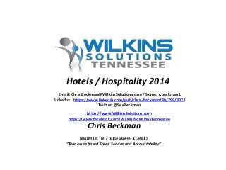 Email: Chris.Beckman@WilkinsSolutions.com / Skype: c.beckman1
LinkedIn: https://www.linkedin.com/pub/chris-beckman/3b/799/907/
Twitter: @SeeBeckman
https://www.WilkinsSolutions.com
https://www.facebook.com/WilkinsSolutionsTennessee
Nashville, TN / (615) 669-FIT1 (3481)
“Tennessee based Sales, Service and Accountability”
Chris Beckman
Hotels / Hospitality 2014
 