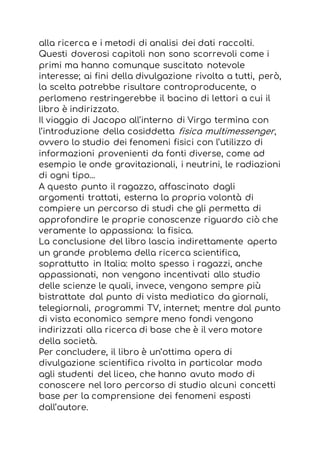 alla ricerca e i metodi di analisi dei dati raccolti.
Questi doverosi capitoli non sono scorrevoli come i
primi ma hanno comunque suscitato notevole
interesse; ai fini della divulgazione rivolta a tutti, però,
la scelta potrebbe risultare controproducente, o
perlomeno restringerebbe il bacino di lettori a cui il
libro è indirizzato.
Il viaggio di Jacopo all’interno di Virgo termina con
l’introduzione della cosiddetta fisica multimessenger,
ovvero lo studio dei fenomeni fisici con l’utilizzo di
informazioni provenienti da fonti diverse, come ad
esempio le onde gravitazionali, i neutrini, le radiazioni
di ogni tipo…
A questo punto il ragazzo, affascinato dagli
argomenti trattati, esterna la propria volontà di
compiere un percorso di studi che gli permetta di
approfondire le proprie conoscenze riguardo ciò che
veramente lo appassiona: la fisica.
La conclusione del libro lascia indirettamente aperto
un grande problema della ricerca scientifica,
soprattutto in Italia: molto spesso i ragazzi, anche
appassionati, non vengono incentivati allo studio
delle scienze le quali, invece, vengono sempre più
bistrattate dal punto di vista mediatico da giornali,
telegiornali, programmi TV, internet; mentre dal punto
di vista economico sempre meno fondi vengono
indirizzati alla ricerca di base che è il vero motore
della società.
Per concludere, il libro è un’ottima opera di
divulgazione scientifica rivolta in particolar modo
agli studenti del liceo, che hanno avuto modo di
conoscere nel loro percorso di studio alcuni concetti
base per la comprensione dei fenomeni esposti
dall’autore.
 