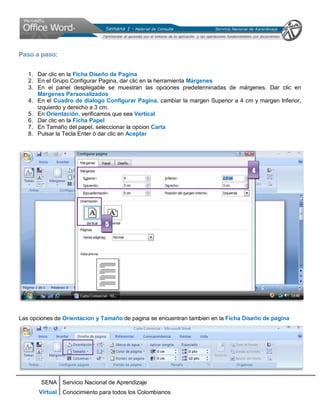 SENA
Virtual
Servicio Nacional de Aprendizaje
Conocimiento para todos los Colombianos
Paso a paso:
1. Dar clic en la Ficha Diseño de Pagina
2. En el Grupo Configurar Pagina, dar clic en la herramienta Márgenes
3. En el panel desplegable se muestran las opciones predeterminadas de márgenes. Dar clic en
Márgenes Personalizados
4. En el Cuadro de dialogo Configurar Pagina, cambiar la margen Superior a 4 cm y margen Inferior,
izquierdo y derecho a 3 cm.
5. En Orientación, verificamos que sea Vertical
6. Dar clic en la Ficha Papel
7. En Tamaño del papel, seleccionar la opcion Carta
8. Pulsar la Tecla Enter ó dar clic en Aceptar
Las opciones de Orientacion y Tamaño de pagina se encuentran tambien en la Ficha Diseño de pagina
4
5
 