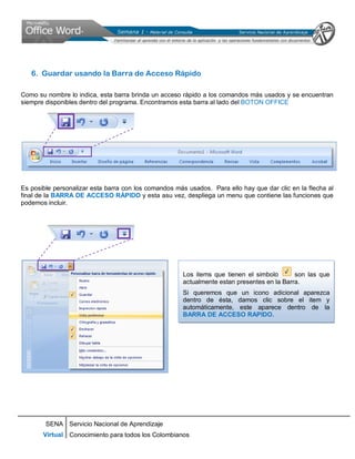 SENA
Virtual
Servicio Nacional de Aprendizaje
Conocimiento para todos los Colombianos
6. Guardar usando la Barra de Acceso Rápido
Como su nombre lo indica, esta barra brinda un acceso rápido a los comandos más usados y se encuentran
siempre disponibles dentro del programa. Encontramos esta barra al lado del BOTON OFFICE
Es posible personalizar esta barra con los comandos más usados. Para ello hay que dar clic en la flecha al
final de la BARRA DE ACCESO RÁPIDO y esta asu vez, despliega un menu que contiene las funciones que
podemos incluir.
Los items que tienen el simbolo son las que
actualmente estan presentes en la Barra.
Si queremos que un icono adicional aparezca
dentro de ésta, damos clic sobre el item y
automáticamente, este aparece dentro de la
BARRA DE ACCESO RAPIDO.
 