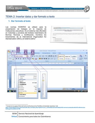 SENA
Virtual
Servicio Nacional de Aprendizaje
Conocimiento para todos los Colombianos
TTEEMMAA 22:: IInnsseerrttaarr ddaattooss yy ddaarr ffoorrmmaattoo aa tteexxttoo
1. Dar formato al texto
Las normas ICONTEC se utilizan para la
presentación de trabajos en la mayoría de
instituciones educativas. Es el sistema más difundido
en Colombia y proviene del Instituto Colombiano de
Normas Técnicas y Certificación. Combina los
lineamientos de la International Organization for
Standarization (ISO) y el sistema latino1
1
Tomado de la pagina Web del Centro de Escritura de la Pontificia Universidad Javeriana. Cali
http://centrodeescritura.javerianacali.edu.co/index.php?option=com_content&view=article&id=84:norma-icontec&catid=45:referencias-
bibliograficas&Itemid=66
1
2 3
 