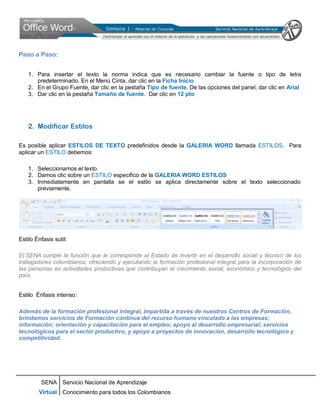 SENA
Virtual
Servicio Nacional de Aprendizaje
Conocimiento para todos los Colombianos
Paso a Paso:
1. Para insertar el texto la norma indica que es necesario cambiar la fuente o tipo de letra
predeterminado. En el Menú Cinta, dar clic en la Ficha Inicio
2. En el Grupo Fuente, dar clic en la pestaña Tipo de fuente. De las opciones del panel, dar clic en Arial
3. Dar clic en la pestaña Tamaño de fuente. Dar clic en 12 pto
2. Modificar Estilos
Es posible aplicar ESTILOS DE TEXTO predefinidos desde la GALERIA WORD llamada ESTILOS. Para
aplicar un ESTILO debemos:
1. Seleccionamos el texto
2. Damos clic sobre un ESTILO especifico de la GALERIA WORD ESTILOS
3. Inmediatamente en pantalla se el estilo se aplica directamente sobre el texto seleccionado
previamente.
Estilo Énfasis sutil:
El SENA cumple la función que le corresponde al Estado de invertir en el desarrollo social y técnico de los
trabajadores colombianos, ofreciendo y ejecutando la formación profesional integral para la incorporación de
las personas en actividades productivas que contribuyan al crecimiento social, económico y tecnológico del
país.
Estilo Énfasis intenso:
Además de la formación profesional integral, impartida a través de nuestros Centros de Formación,
brindamos servicios de Formación continua del recurso humano vinculado a las empresas;
información; orientación y capacitación para el empleo; apoyo al desarrollo empresarial; servicios
tecnológicos para el sector productivo, y apoyo a proyectos de innovación, desarrollo tecnológico y
competitividad.
 
