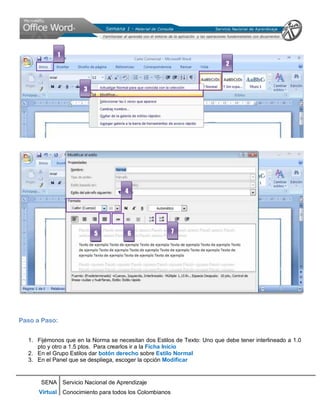 SENA
Virtual
Servicio Nacional de Aprendizaje
Conocimiento para todos los Colombianos
Paso a Paso:
1. Fijémonos que en la Norma se necesitan dos Estilos de Texto: Uno que debe tener interlineado a 1.0
pto y otro a 1.5 ptos. Para crearlos ir a la Ficha Inicio
2. En el Grupo Estilos dar botón derecho sobre Estilo Normal
3. En el Panel que se despliega, escoger la opción Modificar
1
2
3
4
5 6 7
 