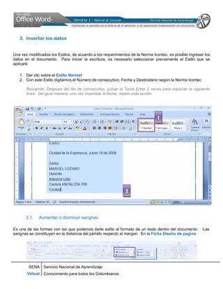SENA
Virtual
Servicio Nacional de Aprendizaje
Conocimiento para todos los Colombianos
3. Insertar los datos
Una vez modificados los Estilos, de acuerdo a los requerimientos de la Norma Icontec, es posible ingresar los
datos en el documento. Para iniciar la escritura, es necesario seleccionar previamente el Estilo que se
aplicará:
1. Dar clic sobre el Estilo Normal
2. Con este Estilo digitamos el Número de consecutivo, Fecha y Destinatario según la Norma Icontec
Recuerde: Despues del No de consecutivo, pulsar la Tecla Enter 2 veces para espaciar la siguiente
linea. De igual manera, una vez insertada la fecha, repetir esta acción.
3.1. Aumentar o disminuir sangrias
Es una de las formas con las que podemos darle estilo al formato de un texto dentro del documento. Las
sangrias se constituyen en la distancia del párrafo respecto al margen. En la Ficha Diseño de pagina:
1
2
 