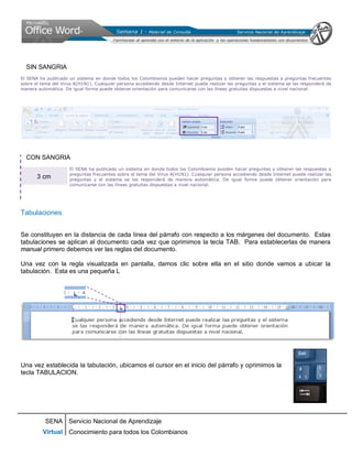 SENA
Virtual
Servicio Nacional de Aprendizaje
Conocimiento para todos los Colombianos
SIN SANGRIA
El SENA ha publicado un sistema en donde todos los Colombianos pueden hacer preguntas y obtener las respuestas a preguntas frecuentes
sobre el tema del Virus A(H1N1). Cualquier persona accediendo desde Internet puede realizar las preguntas y el sistema se las responderá de
manera automática. De igual forma puede obtener orientación para comunicarse con las líneas gratuitas dispuestas a nivel nacional.
CON SANGRIA
El SENA ha publicado un sistema en donde todos los Colombianos pueden hacer preguntas y obtener las respuestas a
preguntas frecuentes sobre el tema del Virus A(H1N1). Cualquier persona accediendo desde Internet puede realizar las
preguntas y el sistema se las responderá de manera automática. De igual forma puede obtener orientación para
comunicarse con las líneas gratuitas dispuestas a nivel nacional.
Tabulaciones
Se constituyen en la distancia de cada línea del párrafo con respecto a los márgenes del documento. Estas
tabulaciones se aplican al documento cada vez que oprimimos la tecla TAB. Para establecerlas de manera
manual primero debemos ver las reglas del documento.
Una vez con la regla visualizada en pantalla, damos clic sobre ella en el sitio donde vamos a ubicar la
tabulación. Esta es una pequeña L
Una vez establecida la tabulación, ubicamos el cursor en el inicio del párrafo y oprimimos la
tecla TABULACION.
3 cm
 