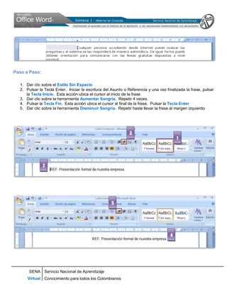 SENA
Virtual
Servicio Nacional de Aprendizaje
Conocimiento para todos los Colombianos
Paso a Paso:
1. Dar clic sobre el Estilo Sin Espacio
2. Pulsar la Tecla Enter. Iniciar la escritura del Asunto o Referencia y una vez finalizada la frase, pulsar
la Tecla Inicio. Esta acción ubica el cursor al inicio de la frase
3. Dar clic sobre la herramienta Aumentar Sangría. Repetir 4 veces.
4. Pulsar la Tecla Fin. Esta acción ubica el cursor al final de la frase. Pulsar la Tecla Enter
5. Dar clic sobre la herramienta Disminuir Sangría. Repetir hasta llevar la frase al margen izquierdo
1
3
2
4
5
 