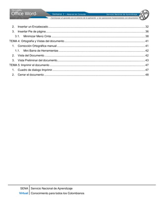 SENA
Virtual
Servicio Nacional de Aprendizaje
Conocimiento para todos los Colombianos
2. Insertar un Encabezado........................................................................................................................32
3. Insertar Pie de página...........................................................................................................................36
3.1. Minimizar Menú Cinta ....................................................................................................................38
TEMA 4: Ortografía y Vistas del documento....................................................................................................41
1. Corrección Ortográfica manual .............................................................................................................41
1.1. Mini Barra de Herramientas ...........................................................................................................42
2. Vista del Documento.............................................................................................................................42
3. Vista Preliminar del documento.............................................................................................................43
TEMA 5: Imprimir el documento ......................................................................................................................47
1. Cuadro de dialogo Imprimir...................................................................................................................47
2. Cerrar el documento .............................................................................................................................48
 