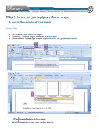 SENA
Virtual
Servicio Nacional de Aprendizaje
Conocimiento para todos los Colombianos
TTEEMMAA 33:: EEnnccaabbeezzaaddoo,, ppiiee ddee ppáággiinnaa yy MMaarrccaass ddee aagguuaa
1. Insertar Marca de Agua Personalizada
Paso a Paso:
1. Dar clic en la Ficha Diseño de Pagina
2. En el Grupo Fondo de Pagina, dar clic en Marca de Agua
3. En el Panel que se despliega, escoger la opción Marcas de Agua Personalizadas
1
2
3
 