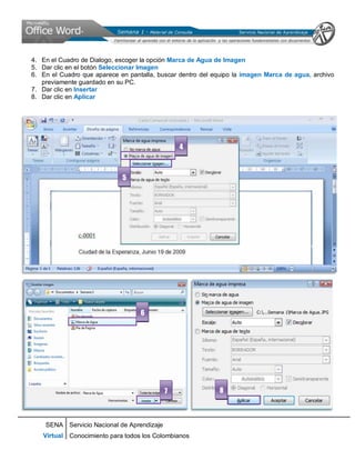 SENA
Virtual
Servicio Nacional de Aprendizaje
Conocimiento para todos los Colombianos
4. En el Cuadro de Dialogo, escoger la opción Marca de Agua de Imagen
5. Dar clic en el botón Seleccionar Imagen
6. En el Cuadro que aparece en pantalla, buscar dentro del equipo la imagen Marca de agua, archivo
previamente guardado en su PC.
7. Dar clic en Insertar
8. Dar clic en Aplicar
4
5
6
7 8
 