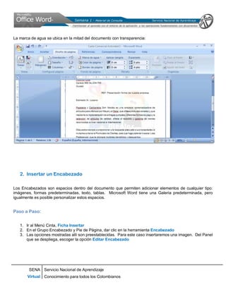 SENA
Virtual
Servicio Nacional de Aprendizaje
Conocimiento para todos los Colombianos
La marca de agua se ubica en la mitad del documento con transparencia:
2. Insertar un Encabezado
Los Encabezados son espacios dentro del documento que permiten adicionar elementos de cualquier tipo:
imágenes, formas predeterminadas, texto, tablas. Microsoft Word tiene una Galeria predeterminada, pero
igualmente es posible personalizar estos espacios.
Paso a Paso:
1. Ir al Menú Cinta, Ficha Insertar
2. En el Grupo Encabezado y Pie de Página, dar clic en la herramienta Encabezado
3. Las opciones mostradas allí son preestablecidas. Para este caso insertaremos una imagen. Del Panel
que se despliega, escoger la opción Editar Encabezado
 
