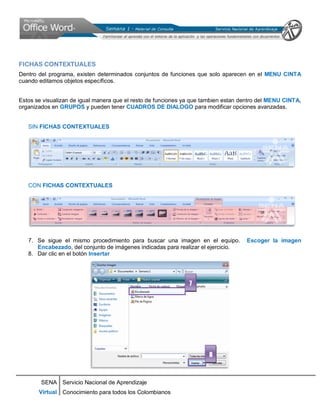 SENA
Virtual
Servicio Nacional de Aprendizaje
Conocimiento para todos los Colombianos
FICHAS CONTEXTUALES
Dentro del programa, existen determinados conjuntos de funciones que solo aparecen en el MENU CINTA
cuando editamos objetos específicos.
Estos se visualizan de igual manera que el resto de funciones ya que tambien estan dentro del MENU CINTA,
organizados en GRUPOS y pueden tener CUADROS DE DIALOGO para modificar opciones avanzadas.
SIN FICHAS CONTEXTUALES
CON FICHAS CONTEXTUALES
7. Se sigue el mismo procedimiento para buscar una imagen en el equipo. Escoger la imagen
Encabezado, del conjunto de imágenes indicadas para realizar el ejercicio.
8. Dar clic en el botón Insertar
7
8
 