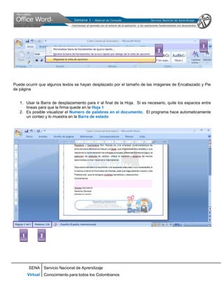 SENA
Virtual
Servicio Nacional de Aprendizaje
Conocimiento para todos los Colombianos
Puede ocurrir que algunos textos se hayan desplazado por el tamaño de las imágenes de Encabezado y Pie
de página
1. Usar la Barra de desplazamiento para ir al final de la Hoja. Si es necesario, quite los espacios entre
líneas para que la firma quede en la Hoja 1
2. Es posible visualizar el Numero de palabras en el documento. El programa hace automaticamente
un conteo y lo muestra en la Barra de estado
2
1
1 2
 