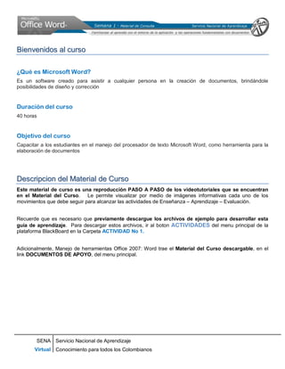SENA
Virtual
Servicio Nacional de Aprendizaje
Conocimiento para todos los Colombianos
BBiieennvveenniiddooss aall ccuurrssoo
¿Qué es Microsoft Word?
Es un software creado para asistir a cualquier persona en la creación de documentos, brindándole
posibilidades de diseño y corrección
Duración del curso
40 horas
Objetivo del curso
Capacitar a los estudiantes en el manejo del procesador de texto Microsoft Word, como herramienta para la
elaboración de documentos
DDeessccrriippcciioonn ddeell MMaatteerriiaall ddee CCuurrssoo
Este material de curso es una reproducción PASO A PASO de los videotutoriales que se encuentran
en el Material del Curso. Le permite visualizar por medio de imágenes informativas cada uno de los
movimientos que debe seguir para alcanzar las actividades de Enseñanza – Aprendizaje – Evaluación.
Recuerde que es necesario que previamente descargue los archivos de ejemplo para desarrollar esta
guia de aprendizaje. Para descargar estos archivos, ir al boton ACTIVIDADES del menu principal de la
plataforma BlackBoard en la Carpeta ACTIVIDAD No 1.
Adicionalmente, Manejo de herramientas Office 2007: Word trae el Material del Curso descargable, en el
link DOCUMENTOS DE APOYO, del menu principal.
 