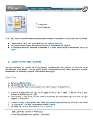 SENA
Virtual
Servicio Nacional de Aprendizaje
Conocimiento para todos los Colombianos
Dos páginas
Ancho de página
En el Grupo Zoom adicionalmente se encuentran otros comandos adicionales de visualización del documento:
• La herramienta 100%, auto ajusta la ventana con un zoom del 100%
• Para visualizar dos páginas a la vez, dar clic sobre la herramienta Dos Paginas.
• Si deseamos ver el documento en su extensión a lo ancho, dar clic sobre la herramienta Ancho de
Pagina
3. Vista Preliminar del documento
Una vez finalizamos los cambios en un documento y nos preparamos para imprimir, es necesario ver el
documento de forma general. Esto nos permite realizar una última revisión que permita dejar ver si todos los
componentes del documento aparecen correctamente en la página
Paso a Paso:
1. Dar clic en el Botón Office
2. Ubicar el Mouse sobre Imprimir
3. Un panel lateral al lado derecho se activa, dar clic en la opción Vista preliminar
• El cursor aparece como una lupa con un signo positivo (+) en el vidrio. Si da clic sobre la hoja,
acercará el documento hacia usted.
• Para volver a la vista inicial, dar clic sobre el documento, en esta ocasión, el cursor tiene un signo
negativo (-) en el centro.
1. Si desea corregir el texto en esta vista, debe desactivar la opción Aumentar, del Grupo Vista Previa
2. De igual manera, ofrece las herramientas de la Ficha Vista
3. Para salir, dar clic en la opcion Cerrar vista preliminar
 