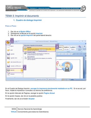 SENA
Virtual
Servicio Nacional de Aprendizaje
Conocimiento para todos los Colombianos
TTEEMMAA 55:: IImmpprriimmiirr eell ddooccuummeennttoo
1. Cuadro de dialogo Imprimir
Paso a Paso:
1. Dar clic en el Botón Office
2. Sobreponer el Mouse en la opción Imprimir
3. Dar clic en la opción Imprimir del panel lateral derecho
En el Cuadro de Dialogo Imprimir, escoger la impresora previamente instalada en su PC. Si no es así, por
favor, instale la impresora o consulte a su técnico de preferencia.
En la opción Intervalo de Paginas, escoger la opción Pagina Actual
En la opción Copias, dar clic en la pestaña positiva
Finalmente, dar clic en el botón Aceptar
1
2
3
 