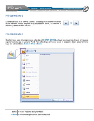 SENA
Virtual
Servicio Nacional de Aprendizaje
Conocimiento para todos los Colombianos
PROCEDIMIENTO 2
Estando ubicado en el archivo a cerrar, se debe pulsar la combinación de
teclas al mismo tiempo, después de pulsadas estas teclas, se cerrará la
ventana que este abierta o activa.
PROCEDIMIENTO 3
Otra forma de salir del programa es a través del BOTÓN OFFICE, el cual se encuentra ubicado en la parte
superior derecha de su ventana Word. Para ello ubique el mouse sobre el respectivo botón posteriormente
haga clic sobre el botón Salir de Word o Cerrar
Alt F4
 