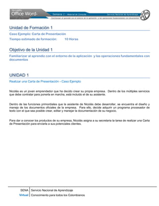 SENA
Virtual
Servicio Nacional de Aprendizaje
Conocimiento para todos los Colombianos
UUnniiddaadd ddee FFoorrmmaacciióónn 11
Caso Ejemplo: Carta de Presentación
Tiempo estimado de formación: 10 Horas
OObbjjeettiivvoo ddee llaa UUnniiddaadd 11
Familiarizar al aprendiz con el entorno de la aplicación y las operaciones fundamentales con
documentos
UUNNIIDDAADD 11
Realizar una Carta de Presentación - Caso Ejemplo
Nicolás es un joven emprendedor que ha decido crear su propia empresa. Dentro de los múltiples servicios
que debe contratar para ponerla en marcha, está incluido el de su asistente.
Dentro de las funciones primordiales que la asistente de Nicolás debe desarrollar, se encuentra el diseño y
manejo de los documentos oficiales de la empresa. Para ello, decide adquirir un programa procesador de
texto con el que sea posible crear, editar y manejar la documentación de su negocio.
Para dar a conocer los productos de su empresa, Nicolás asigna a su secretaria la tarea de realizar una Carta
de Presentación para enviarla a sus potenciales clientes.
 