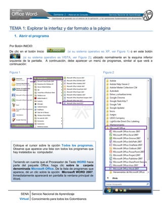 SENA
Virtual
Servicio Nacional de Aprendizaje
Conocimiento para todos los Colombianos
TTEEMMAA 11:: EExxpplloorraarr llaa iinntteerrffaazz yy ddaarr ffoorrmmaattoo aa llaa ppáággiinnaa
1. Abrir el programa
Por Botón INICIO:
De clic en el botón Inicio (si su sistema operativo es XP, ver Figura 1) o en este botón
(si su sistema operativo es VISTA, ver Figura 2); ubicado normalmente en la esquina inferior
izquierda de la pantalla. A continuación, debe aparecer un menú de programas, similar al que verá a
continuación:
Figura 1 Figura 2
Coloque el cursor sobre la opción Todos los programas.
Observe que aparece una lista con todos los programas que
hay instalados su computador.
Teniendo en cuenta que el Procesador de Texto WORD hace
parte del paquete Office, haga clic sobre la carpeta
denominada Microsoft Office. De la lista de programas que
aparece, dé un clic sobre la opción Microsoft WORD 2007.
Inmediatamente aparecerá en pantalla la ventana principal de
Word.
 
