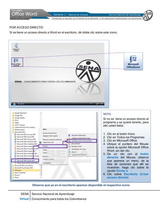 SENA
Virtual
Servicio Nacional de Aprendizaje
Conocimiento para todos los Colombianos
POR ACCESO DIRECTO:
Si se tiene un acceso directo a Word en el escritorio, dé doble clic sobre este icono:
Observe que ya en el escritorio aparece disponible el respectivo icono
NOTA:
Si no se tiene un acceso directo al
programa y se quiere tenerlo, para
ello usted debe:
1. Clic en el botón Inicio
2. Clic en Todos los Programas
3. Clic en Microsoft Office
4. Ubique el puntero del Mouse
sobre la opción Microsoft Office
Word, sin dar clic.
5. De un clic con el botón
derecho del Mouse, observe
que aparece un menú, de la
lista de opciones que allí se
muestran, haga clic sobre la
opción Enviar a
6. Clic sobre Escritorio (Crear
acceso directo)
MMiiccrroossoofftt
OOffffiicceeEExxcceell
 