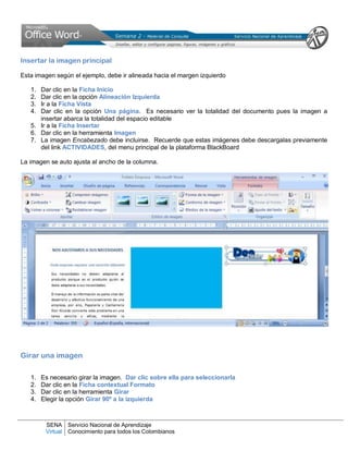 SENA
Virtual
Servicio Nacional de Aprendizaje
Conocimiento para todos los Colombianos
Insertar la imagen principal
Esta imagen según el ejemplo, debe ir alineada hacia el margen izquierdo
1. Dar clic en la Ficha Inicio
2. Dar clic en la opción Alineación Izquierda
3. Ir a la Ficha Vista
4. Dar clic en la opción Una página. Es necesario ver la totalidad del documento pues la imagen a
insertar abarca la totalidad del espacio editable
5. Ir a la Ficha Insertar
6. Dar clic en la herramienta Imagen
7. La imagen Encabezado debe incluirse. Recuerde que estas imágenes debe descargalas previamente
del link ACTIVIDADES, del menu principal de la plataforma BlackBoard
La imagen se auto ajusta al ancho de la columna.
Girar una imagen
1. Es necesario girar la imagen. Dar clic sobre ella para seleccionarla
2. Dar clic en la Ficha contextual Formato
3. Dar clic en la herramienta Girar
4. Elegir la opción Girar 90º a la izquierda
 