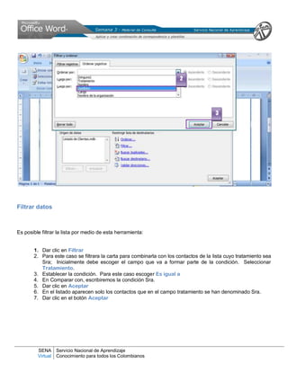 SENA
Virtual
Servicio Nacional de Aprendizaje
Conocimiento para todos los Colombianos
Filtrar datos
Es posible filtrar la lista por medio de esta herramienta:
1. Dar clic en Filtrar
2. Para este caso se filtrara la carta para combinarla con los contactos de la lista cuyo tratamiento sea
Sra; Inicialmente debe escoger el campo que va a formar parte de la condición. Seleccionar
Tratamiento.
3. Establecer la condición. Para este caso escoger Es igual a
4. En Comparar con, escribiremos la condición Sra.
5. Dar clic en Aceptar
6. En el listado aparecen solo los contactos que en el campo tratamiento se han denominado Sra.
7. Dar clic en el botón Aceptar
2
3
 