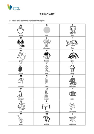 THE ALPHABET


 Read and learn the alphabet in English.

            A                                B        C



           apple                            ball      cat
            D                                E        F



            dog                        elephant      fish
            G                                H         I



           ghost                        house        igloo
             J                               K        L



           jacket                           kite     lamp
            M                                N        O



          mouse                             nine   octopus
             P                              Q         R



          penguin                       queen        radio
             S                              T         U



            sun                         table      umbrella
             V                              W         X



           violin                      whistle     xilophone
 