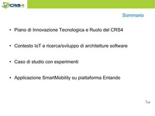 2
Sommario
● Piano di Innovazione Tecnologica e Ruolo del CRS4
● Contesto IoT e ricerca/sviluppo di architetture software
● Caso di studio con esperimenti
● Applicazione SmartMobility su piattaforma Entando
/17
 
