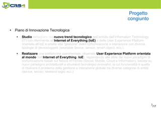 3
Progetto
congiunto
● Piano di Innovazione Tecnologica
● Studio dettagliato del nuovo trend tecnologico nell’ambito dell’Information Technology
(IT) con riferimento all’Internet of Everything (IoE) e delle User Experience Platform
orientate all’IoE e adatte alla “gestione” della comunicazione e interazione con diverse
tipologie di device/oggetti (wearable device, sensor, smart object, ecc.).
● Realizzare una piattaforma sperimentale, chiamata User Experience Platform orientata
al mondo dell’Internet of Everything (IoE), rispondendo alle sfide dei nuovi paradigmi di
comunicazione basati sul Nexus of Forces (Social, Mobile, Cloud e Information), basata su
nuovi paradigmi architetturali e strumenti tecnologici innovativi, la cui funzionalità è quella
di risolvere il problema della gestione e interazione globale tra diverse categorie di entità
(device, servizi, elementi logici ecc.)
/17
 