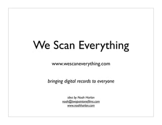 We Scan Everything
    www.wescaneverything.com


  bringing digital records to everyone


            idea by Noah Harlan
         noah@twopointoneﬁlms.com
            www.noahharlan.com
 