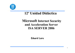 1
12º Unidad Didáctica
Microsoft Internet Security
and Acceleration Server
ISA SERVER 2006
Eduard Lara
 