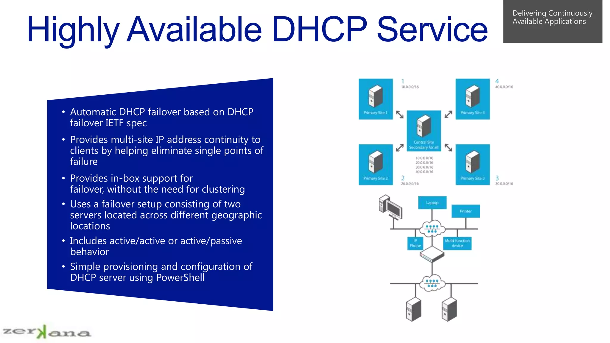 • Automatic DHCP failover based on DHCP
failover IETF spec
• Provides multi-site IP address continuity to
clients by helping eliminate single points of
failure
• Provides in-box support for
failover, without the need for clustering
• Uses a failover setup consisting of two
servers located across different geographic
locations
• Includes active/active or active/passive
behavior
• Simple provisioning and configuration of
DHCP server using PowerShell

 