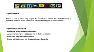 Objetivo Geral
Espera-se que o aluno seja capaz de conceituar a Teoria das Probabilidades e
identificar o uso de dados estatísticos em diversos campos do conhecimento
Objetivos específicos
 Conceituar a Teoria das Probabilidades
 Apresentar exemplos práticos de uso de dados estatísticos
 Relacionar a estatística à Geografia
 Propor atividades com uso de estatística em Geografia
 