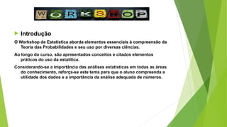  Introdução
O Workshop de Estatística aborda elementos essenciais à compreensão da
Teoria das Probabilidades e seu uso por diversas ciências.
Ao longo do curso, são apresentados conceitos e citados elementos
práticos do uso da estatítica.
Considerando-se a importância das análises estatísticas em todas as áreas
do conhecimento, reforça-se este tema para que o aluno compreenda a
utilidade dos dados e a importância da análise adequada de números.
 