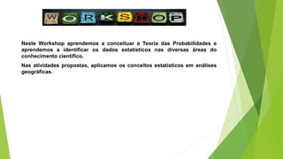 Neste Workshop aprendemos a conceituar a Teoria das Probabilidades e
aprendemos a identificar os dados estatísticos nas diversas áreas do
conhecimento científico.
Nas atividades propostas, aplicamos os conceitos estatísticos em análises
geográficas.
 