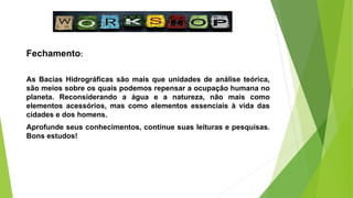 Fechamento:
As Bacias Hidrográficas são mais que unidades de análise teórica,
são meios sobre os quais podemos repensar a ocupação humana no
planeta. Reconsiderando a água e a natureza, não mais como
elementos acessórios, mas como elementos essenciais à vida das
cidades e dos homens.
Aprofunde seus conhecimentos, continue suas leituras e pesquisas.
Bons estudos!
 