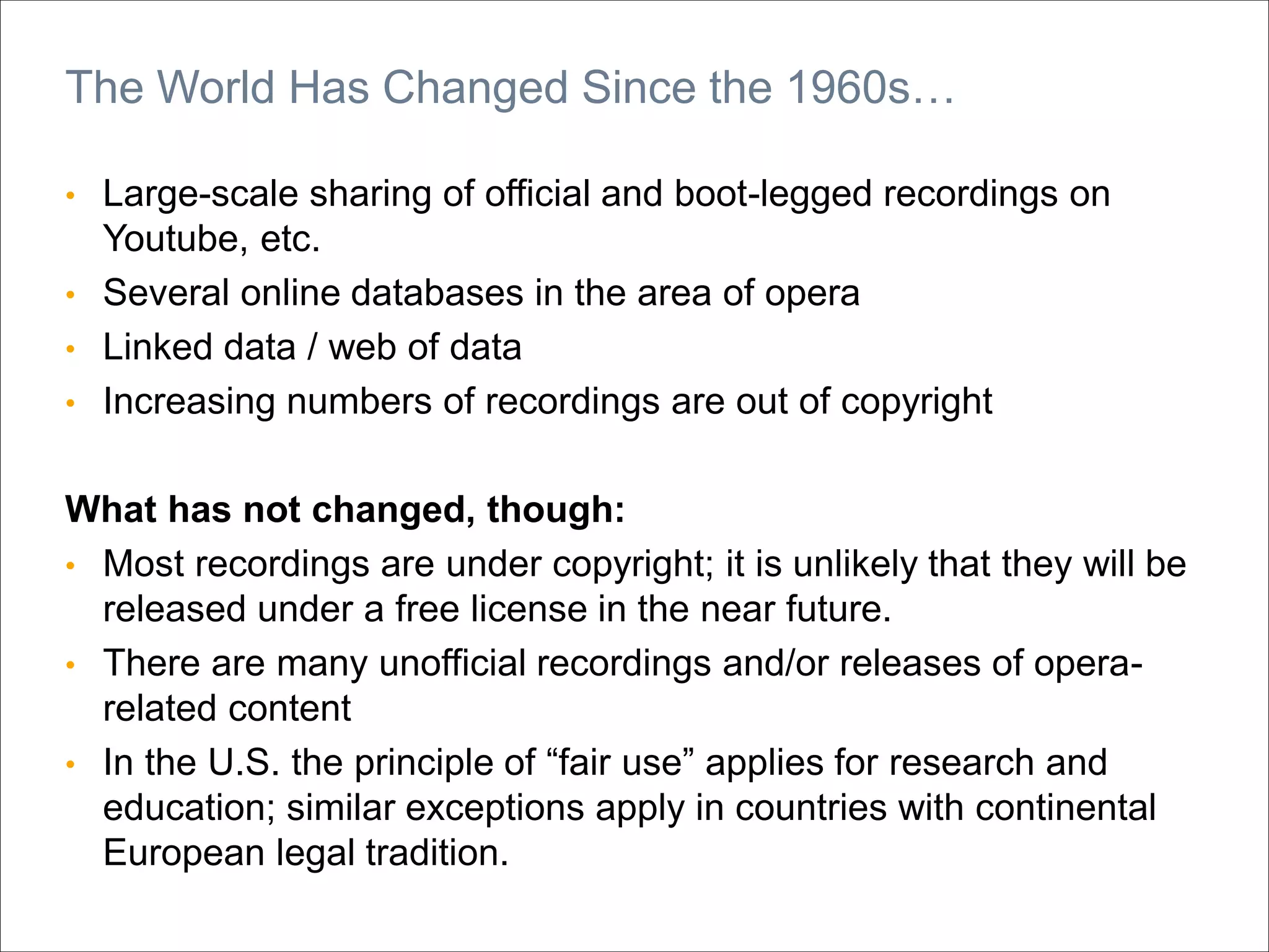 • Large-scale sharing of official and boot-legged recordings on
Youtube, etc.
• Several online databases in the area of opera
• Linked data / web of data
• Increasing numbers of recordings are out of copyright
What has not changed, though:
• Most recordings are under copyright; it is unlikely that they will be
released under a free license in the near future.
• There are many unofficial recordings and/or releases of opera-
related content
• In the U.S. the principle of “fair use” applies for research and
education; similar exceptions apply in countries with continental
European legal tradition.
The World Has Changed Since the 1960s…
 