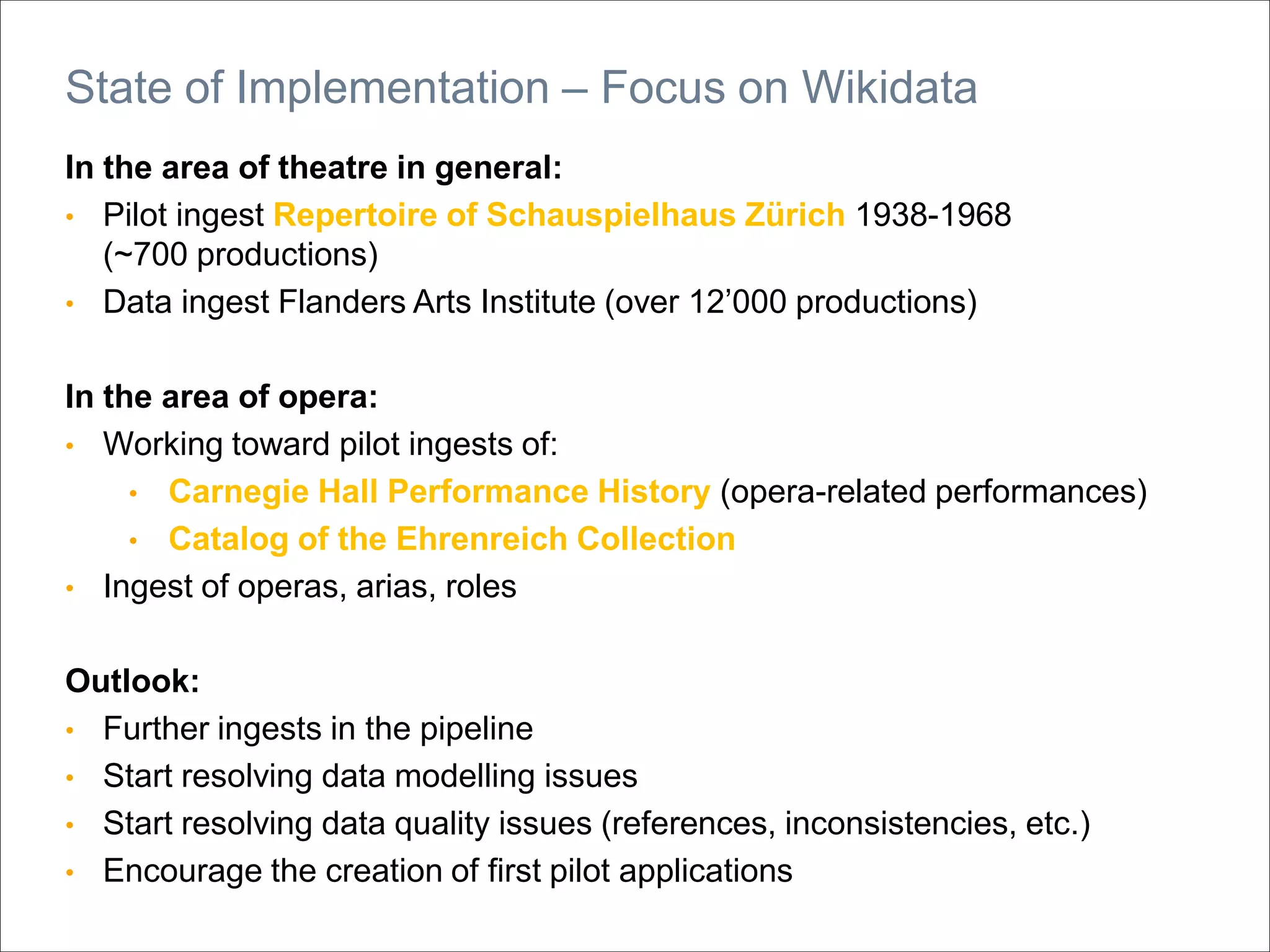 In the area of theatre in general:
• Pilot ingest Repertoire of Schauspielhaus Zürich 1938-1968
(~700 productions)
• Data ingest Flanders Arts Institute (over 12’000 productions)
In the area of opera:
• Working toward pilot ingests of:
• Carnegie Hall Performance History (opera-related performances)
• Catalog of the Ehrenreich Collection
• Ingest of operas, arias, roles
Outlook:
• Further ingests in the pipeline
• Start resolving data modelling issues
• Start resolving data quality issues (references, inconsistencies, etc.)
• Encourage the creation of first pilot applications
State of Implementation – Focus on Wikidata
 