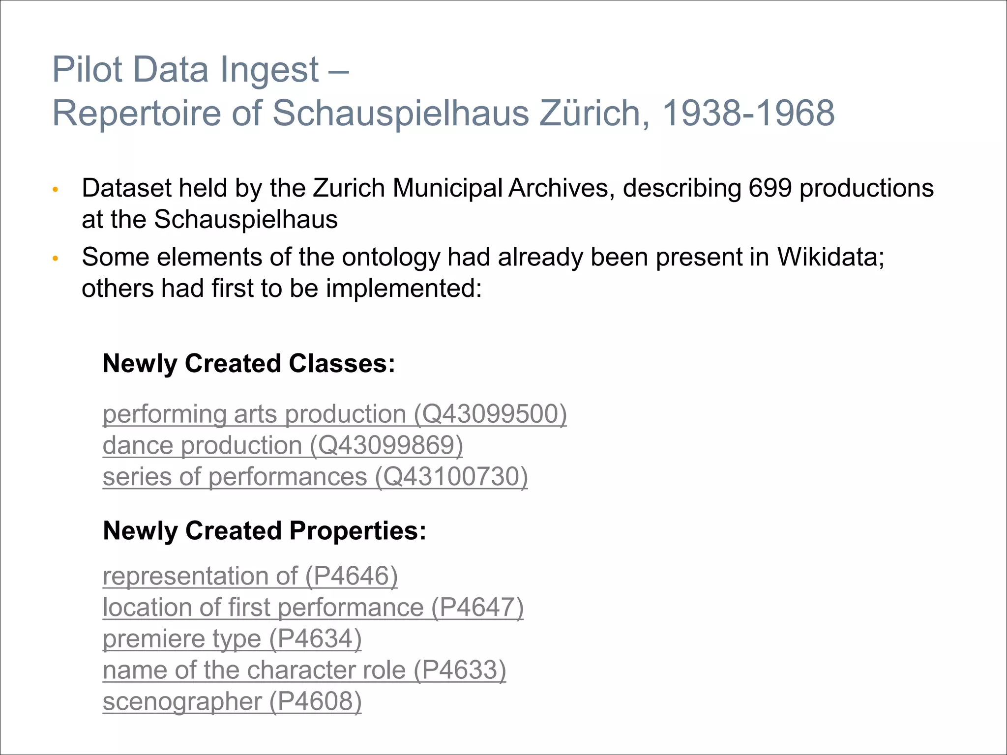 • Dataset held by the Zurich Municipal Archives, describing 699 productions
at the Schauspielhaus
• Some elements of the ontology had already been present in Wikidata;
others had first to be implemented:
Newly Created Classes:
Pilot Data Ingest –
Repertoire of Schauspielhaus Zürich, 1938-1968
Newly Created Properties:
performing arts production (Q43099500)
dance production (Q43099869)
series of performances (Q43100730)
representation of (P4646)
location of first performance (P4647)
premiere type (P4634)
name of the character role (P4633)
scenographer (P4608)
 
