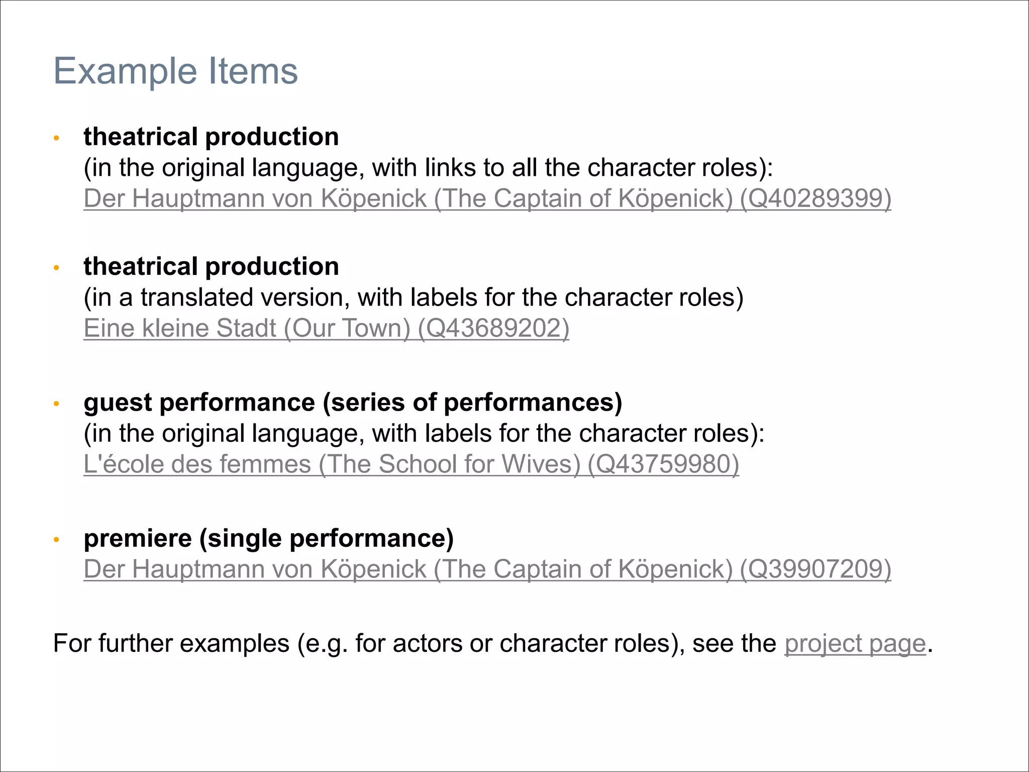 • theatrical production
(in the original language, with links to all the character roles):
Der Hauptmann von Köpenick (The Captain of Köpenick) (Q40289399)
• theatrical production
(in a translated version, with labels for the character roles)
Eine kleine Stadt (Our Town) (Q43689202)
• guest performance (series of performances)
(in the original language, with labels for the character roles):
L'école des femmes (The School for Wives) (Q43759980)
• premiere (single performance)
Der Hauptmann von Köpenick (The Captain of Köpenick) (Q39907209)
For further examples (e.g. for actors or character roles), see the project page.
Example Items
 