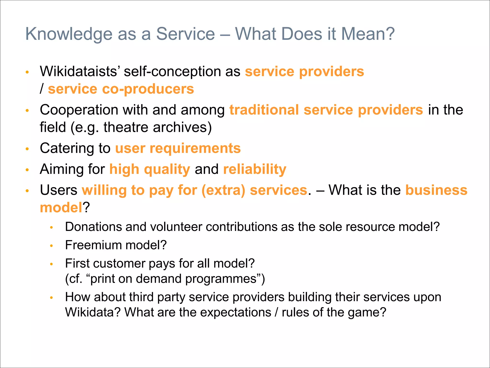 • Wikidataists’ self-conception as service providers
/ service co-producers
• Cooperation with and among traditional service providers in the
field (e.g. theatre archives)
• Catering to user requirements
• Aiming for high quality and reliability
• Users willing to pay for (extra) services. – What is the business
model?
• Donations and volunteer contributions as the sole resource model?
• Freemium model?
• First customer pays for all model?
(cf. “print on demand programmes”)
• How about third party service providers building their services upon
Wikidata? What are the expectations / rules of the game?
Knowledge as a Service – What Does it Mean?
 
