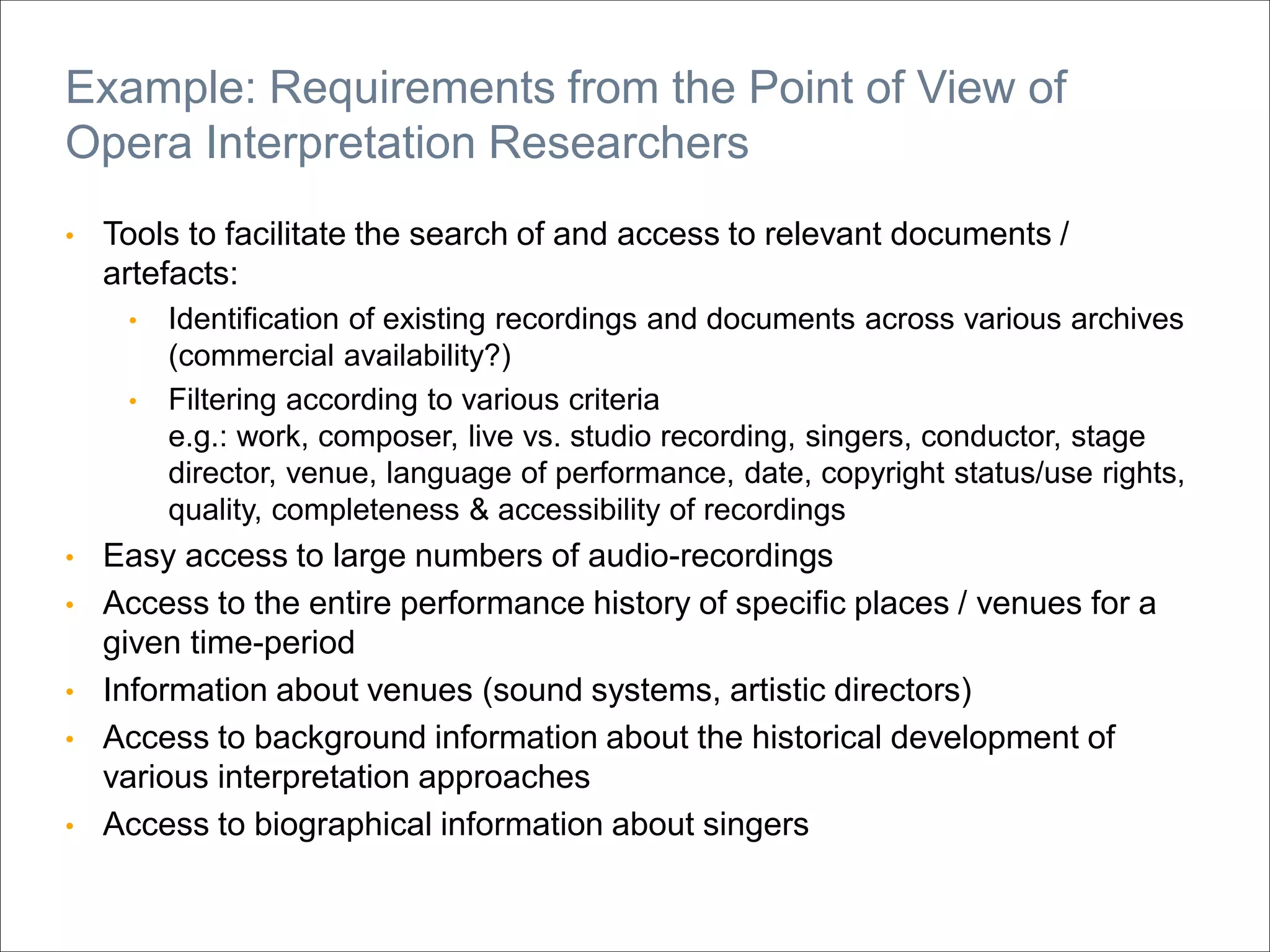 • Tools to facilitate the search of and access to relevant documents /
artefacts:
• Identification of existing recordings and documents across various archives
(commercial availability?)
• Filtering according to various criteria
e.g.: work, composer, live vs. studio recording, singers, conductor, stage
director, venue, language of performance, date, copyright status/use rights,
quality, completeness & accessibility of recordings
• Easy access to large numbers of audio-recordings
• Access to the entire performance history of specific places / venues for a
given time-period
• Information about venues (sound systems, artistic directors)
• Access to background information about the historical development of
various interpretation approaches
• Access to biographical information about singers
Example: Requirements from the Point of View of
Opera Interpretation Researchers
 